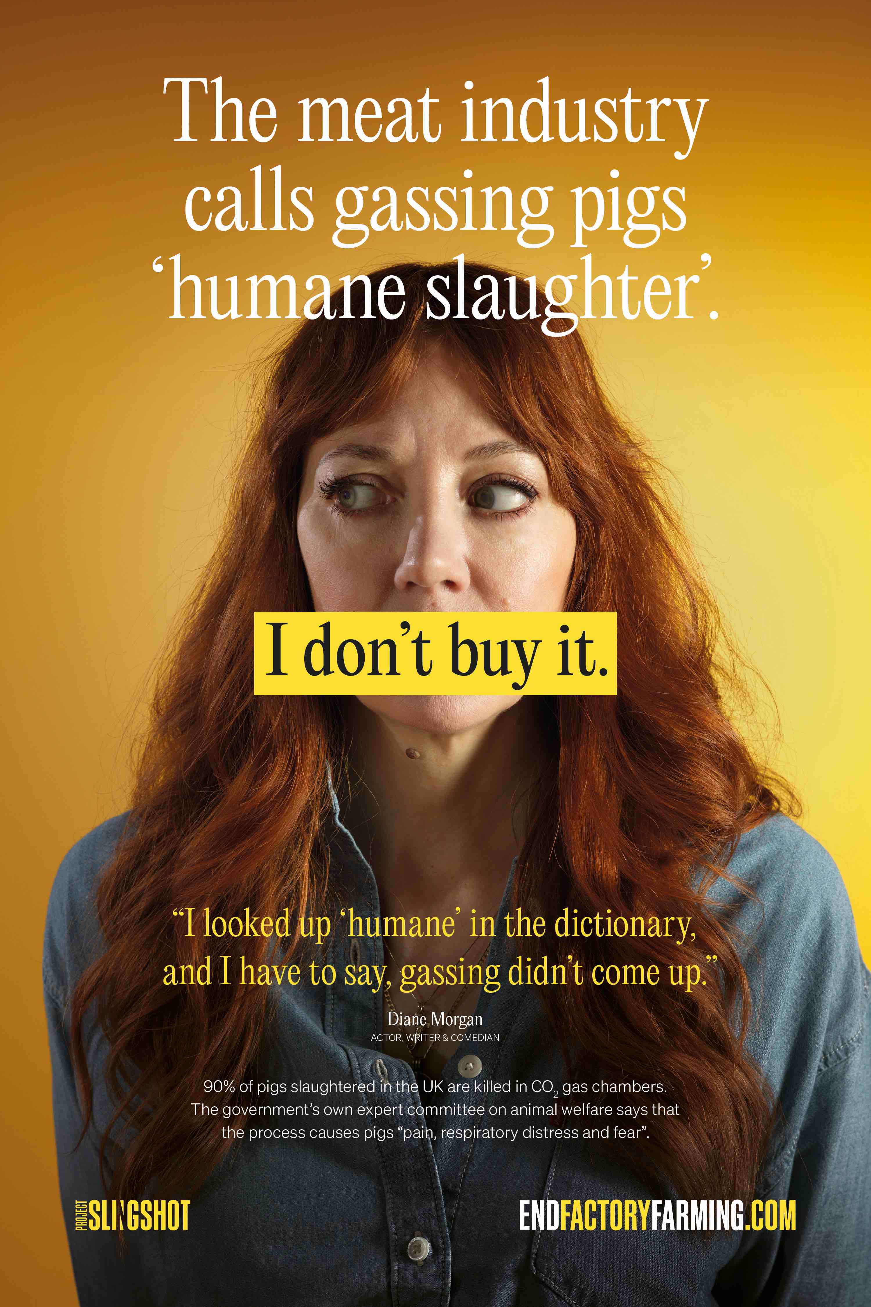 Supported by comedians Diane Morgan, Jen Brister and Shabaz Ali, TV’s Dr Amir Khan, and TV personality and athlete Mathew Pritchard, the ads challenge the industry’s claims that CO2 gassing qualifies as “humane slaughter”. Each high-profile supporter dismisses the claim in their own words and lands with the same conclusion: “I don’t buy it.” Diane Morgan says: “I looked up humane in the dictionary and I have to say gassing didn't come up.”